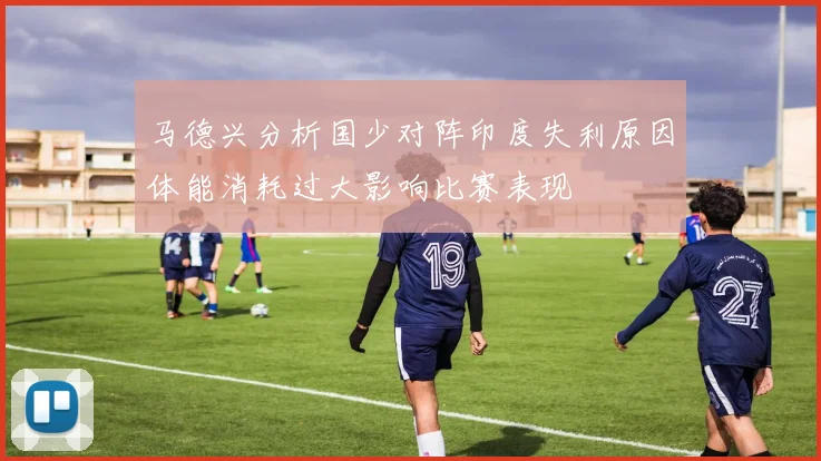 马德兴分析国少对阵印度失利原因体能消耗过大影响比赛表现