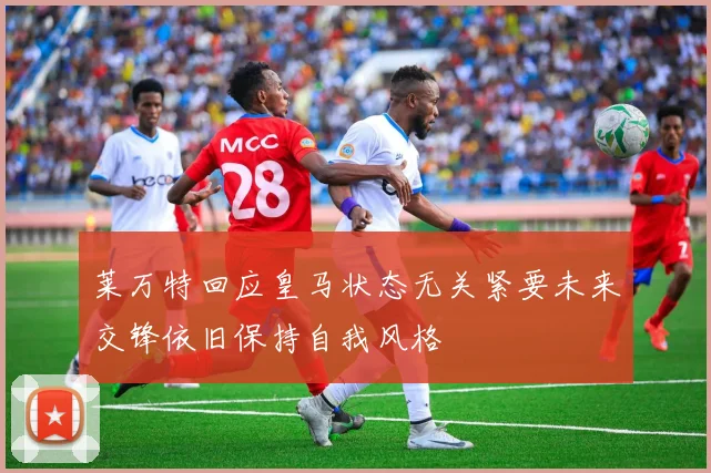 莱万特回应皇马状态无关紧要未来交锋依旧保持自我风格