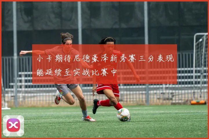 小卡期待尼德豪泽新秀赛三分表现能延续至实战比赛中