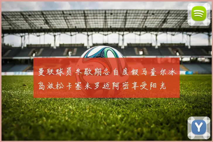 曼联球员冬歇期各自度假马奎尔冰岛放松卡塞米罗迈阿密享受阳光