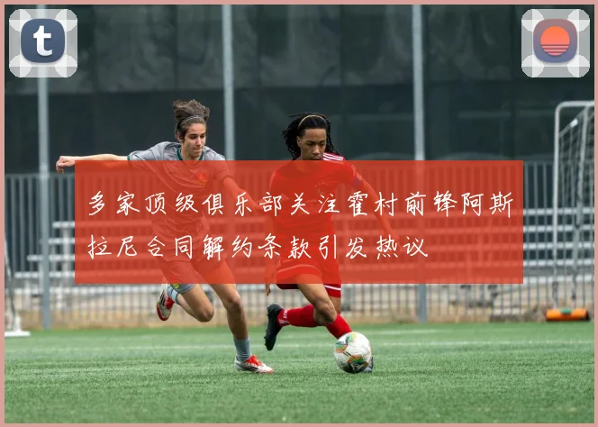 多家顶级俱乐部关注霍村前锋阿斯拉尼合同解约条款引发热议