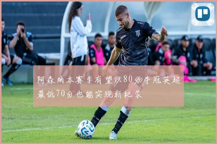阿森纳本赛季有望以80分夺冠英超最低70分也能实现新纪录