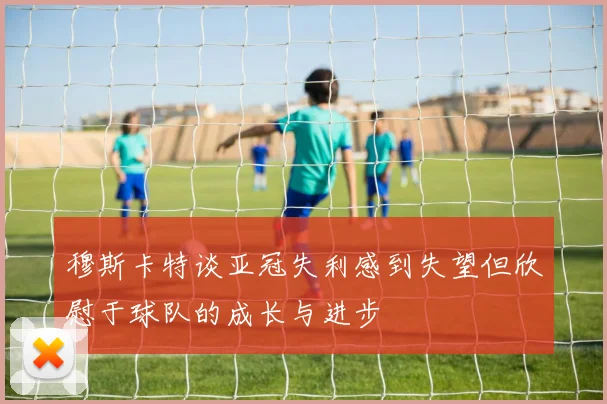 穆斯卡特谈亚冠失利感到失望但欣慰于球队的成长与进步