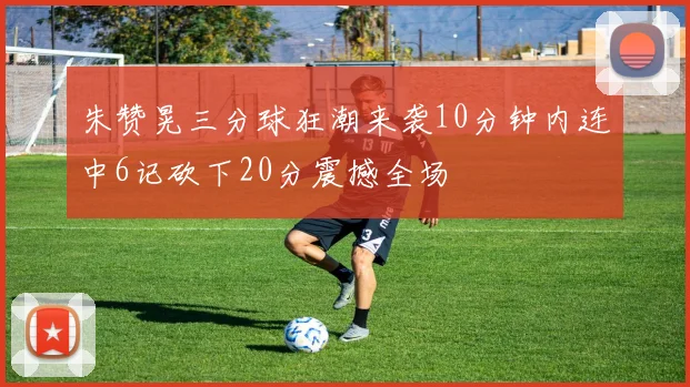 朱赞晃三分球狂潮来袭10分钟内连中6记砍下20分震撼全场