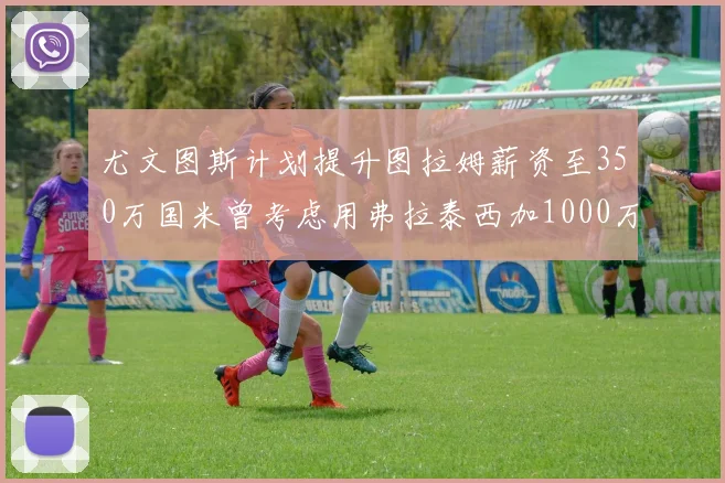 尤文图斯计划提升图拉姆薪资至350万国米曾考虑用弗拉泰西加1000万交易