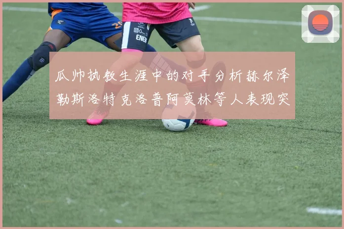瓜帅执教生涯中的对手分析赫尔泽勒斯洛特克洛普阿莫林等人表现突出