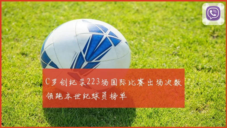C罗创纪录223场国际比赛出场次数领跑本世纪球员榜单