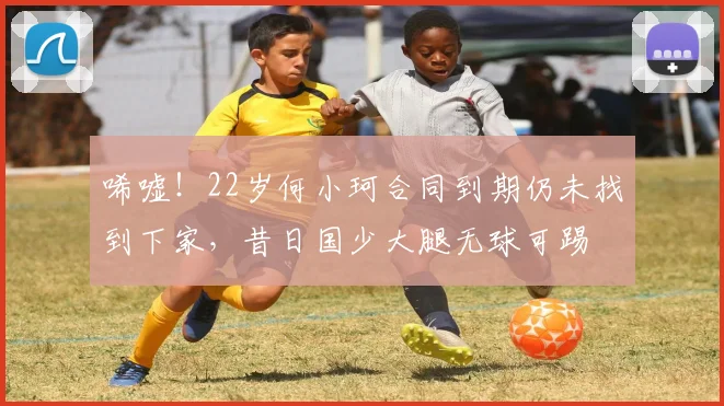 唏嘘！22岁何小珂合同到期仍未找到下家，昔日国少大腿无球可踢
